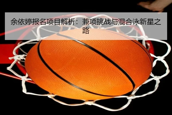 余依婷报名项目解析：兼项挑战与混合泳新星之路
